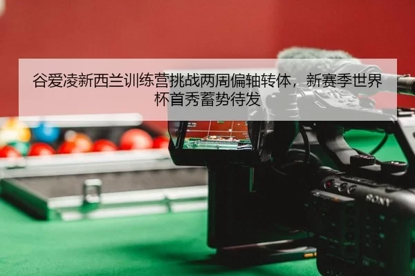 谷爱凌新西兰训练营挑战两周偏轴转体，新赛季世界杯首秀蓄势待发