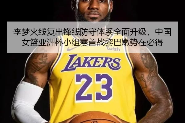李梦火线复出锋线防守体系全面升级，中国女篮亚洲杯小组赛首战黎巴嫩势在必得